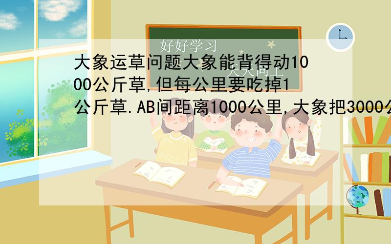 大象运草问题大象能背得动1000公斤草,但每公里要吃掉1公斤草.AB间距离1000公里,大象把3000公斤草从A运到B,最多能剩下多少草?请给出解答步骤和必要的证明（公式,不等式可以只给出名称出处