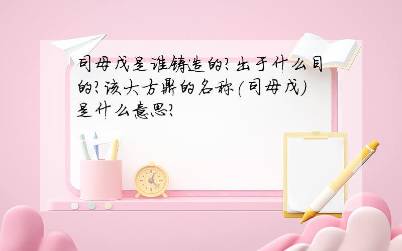 司母戊是谁铸造的?出于什么目的?该大方鼎的名称(司母戊）是什么意思?