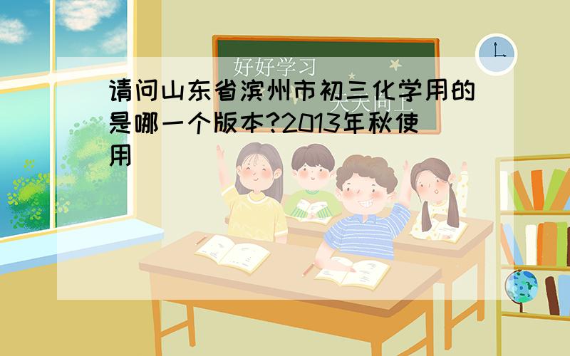 请问山东省滨州市初三化学用的是哪一个版本?2013年秋使用