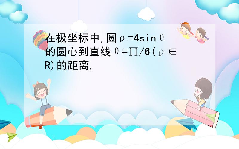 在极坐标中,圆ρ=4sinθ的圆心到直线θ=∏/6(ρ∈R)的距离,