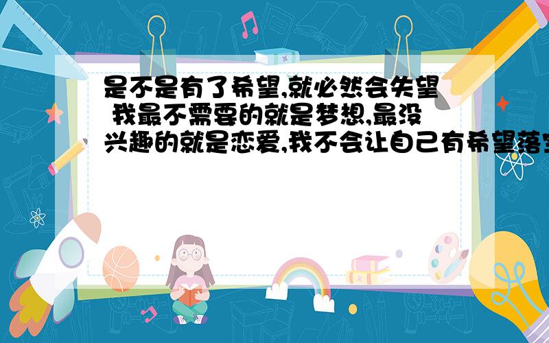 是不是有了希望,就必然会失望 我最不需要的就是梦想,最没兴趣的就是恋爱,我不会让自己有希望落空的机会,因为没有期望,就不会失望.