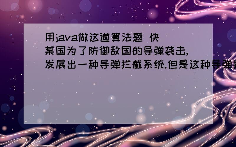 用java做这道算法题 快 某国为了防御敌国的导弹袭击,发展出一种导弹拦截系统.但是这种导弹拦截系统有一个缺陷：虽然它的第一发炮弹能够到达任意的高度,但是以后每一发炮弹都不能高于