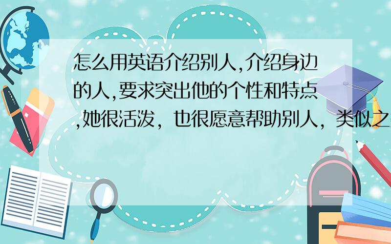 怎么用英语介绍别人,介绍身边的人,要求突出他的个性和特点,她很活泼，也很愿意帮助别人，类似之类的，用点语法什么的，我实在想不出来怎么写，发挥下想象力什么，只要多写点就行