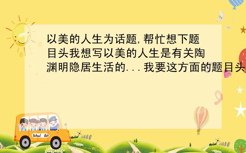 以美的人生为话题,帮忙想下题目头我想写以美的人生是有关陶渊明隐居生活的...我要这方面的题目头``