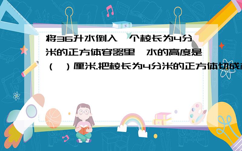 将36升水倒入一个棱长为4分米的正方体容器里,水的高度是（ ）厘米.把棱长为4分米的正方体切成棱长为2分将36升水倒入一个棱长为4分米的正方体容器里,水的高度是（ ）厘米.把棱长为4分米