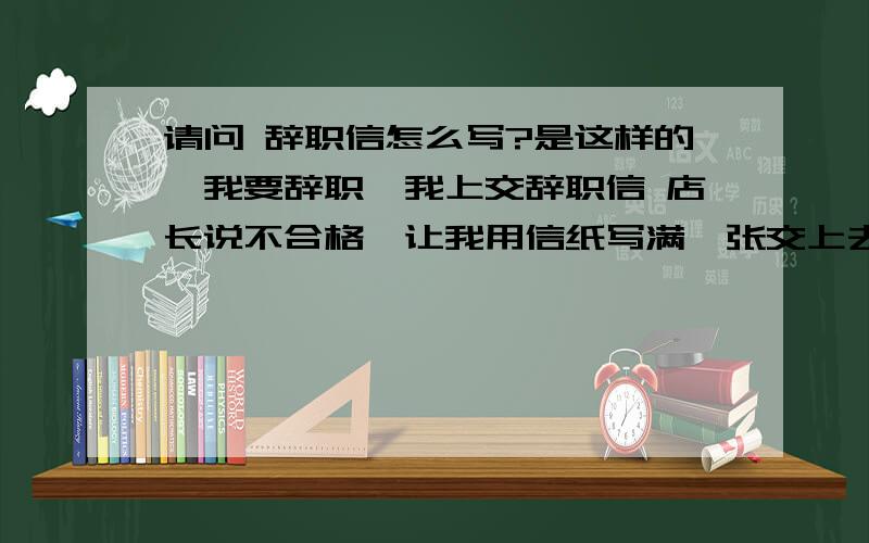 请问 辞职信怎么写?是这样的,我要辞职,我上交辞职信 店长说不合格,让我用信纸写满一张交上去,我哪有那么多理由写那么多?我真不知道该怎么写,有领导级的给我点提示吧,注：我工作的地方