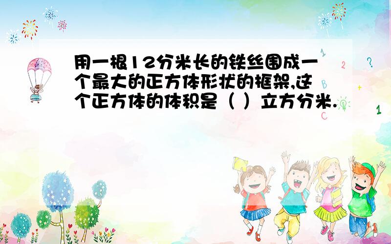 用一根12分米长的铁丝围成一个最大的正方体形状的框架,这个正方体的体积是（ ）立方分米.