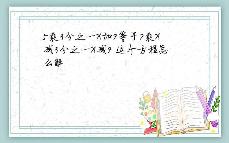 5乘3分之一X加9等于7乘X减3分之一X减9 这个方程怎么解