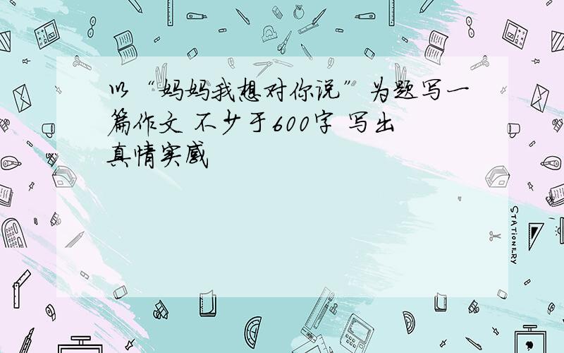 以“妈妈我想对你说”为题写一篇作文 不少于600字 写出真情实感