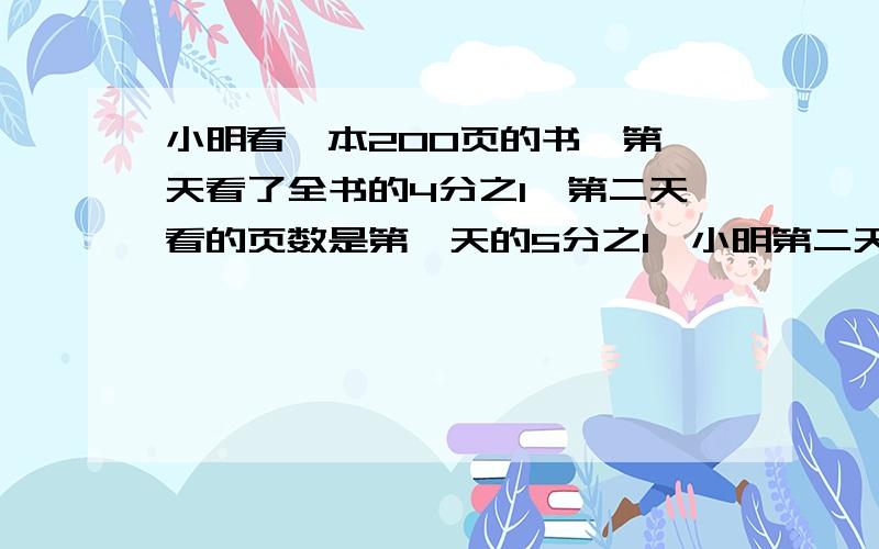 小明看一本200页的书,第一天看了全书的4分之1,第二天看的页数是第一天的5分之1,小明第二天看了多少页