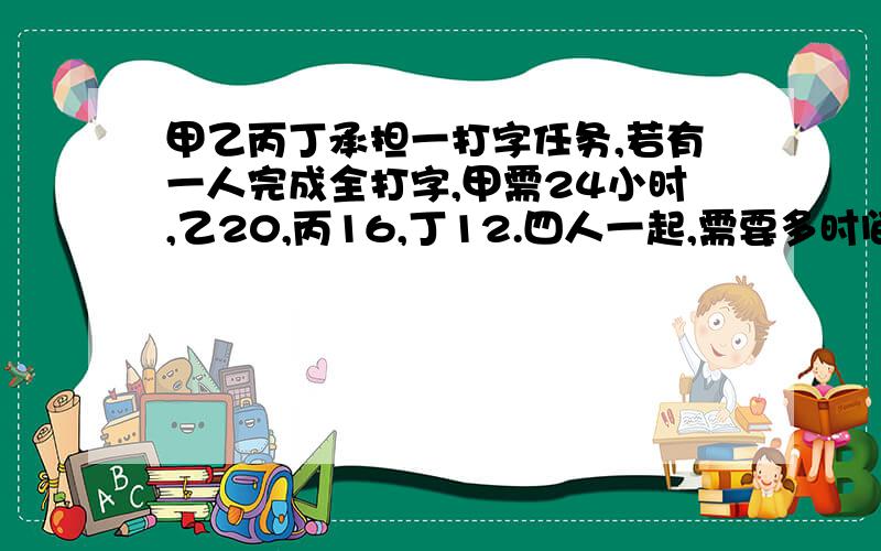 甲乙丙丁承担一打字任务,若有一人完成全打字,甲需24小时,乙20,丙16,丁12.四人一起,需要多时间