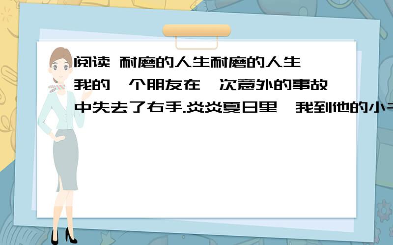 阅读 耐磨的人生耐磨的人生 我的一个朋友在一次意外的事故中失去了右手.炎炎夏日里,我到他的小书屋去选书.我本来打算要穿一件凉爽的短袖汗衫出门的.可是,临行前我还是毅然换了一件长