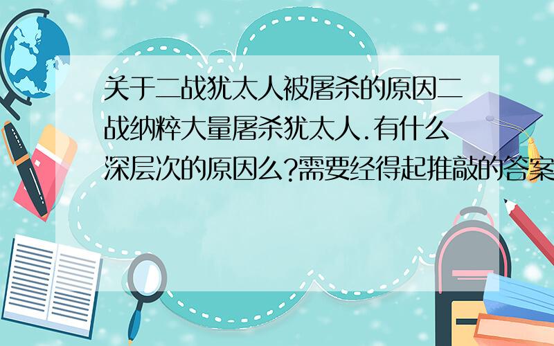 关于二战犹太人被屠杀的原因二战纳粹大量屠杀犹太人.有什么深层次的原因么?需要经得起推敲的答案,可能是宗教原因、也可能是希特勒的种族优劣思想,作为政治家,这些都是虚的,我想知道