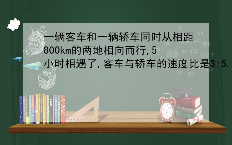 一辆客车和一辆轿车同时从相距800km的两地相向而行,5小时相遇了,客车与轿车的速度比是3:5,客车轿车速度是多少?