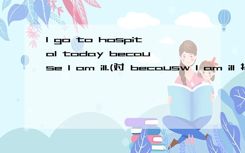 I go to hospital today because I am ill.(对 becausw I am ill 提问)