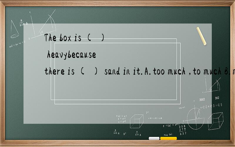 The box is ( ) heavybecause there is ( ) sand in it.A.too much ,to much B.much too ,much too C.much too ,too much D.too much ,much too应该选什么?希望能说一下原因