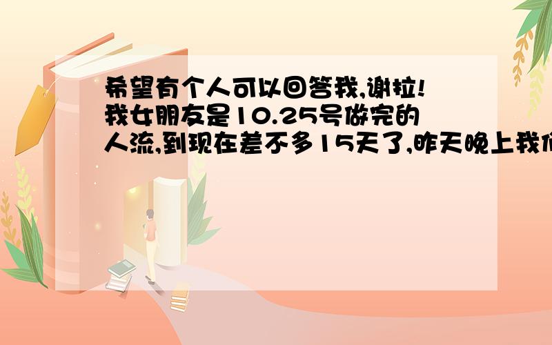 希望有个人可以回答我,谢拉!我女朋友是10.25号做完的人流,到现在差不多15天了,昨天晚上我们同房了,不过就是只是进去了一下子由于害怕就没有继续的.会不会有什么事锕?希望有人可以帮忙