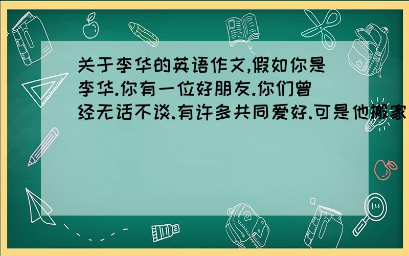 关于李华的英语作文,假如你是李华.你有一位好朋友.你们曾经无话不谈.有许多共同爱好.可是他搬家后开始沉迷网络游戏.不认真学习.请你用英语给她写一封电子邮件.从好朋友的角度劝劝他