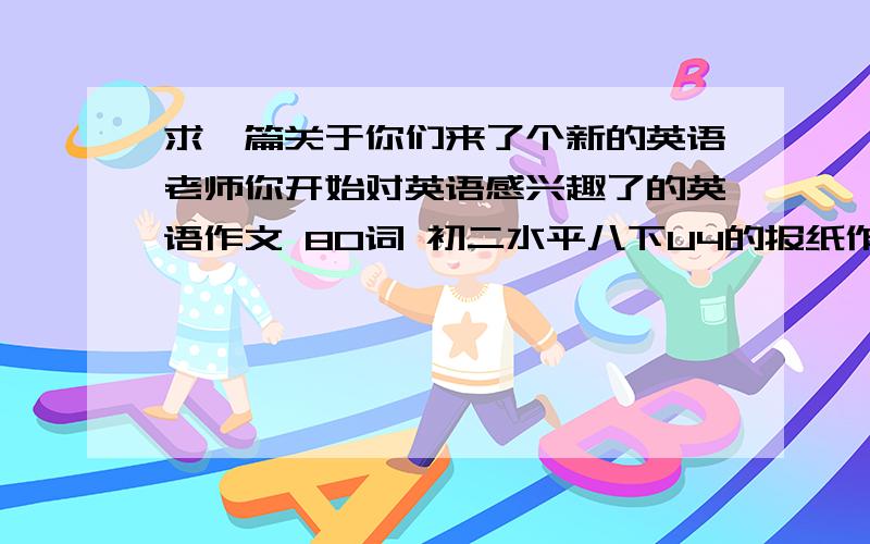 求一篇关于你们来了个新的英语老师你开始对英语感兴趣了的英语作文 80词 初二水平八下U4的报纸作文 谁给一篇 不要范文 自己写的