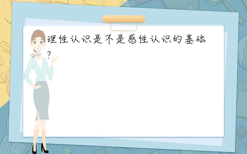 理性认识是不是感性认识的基础?