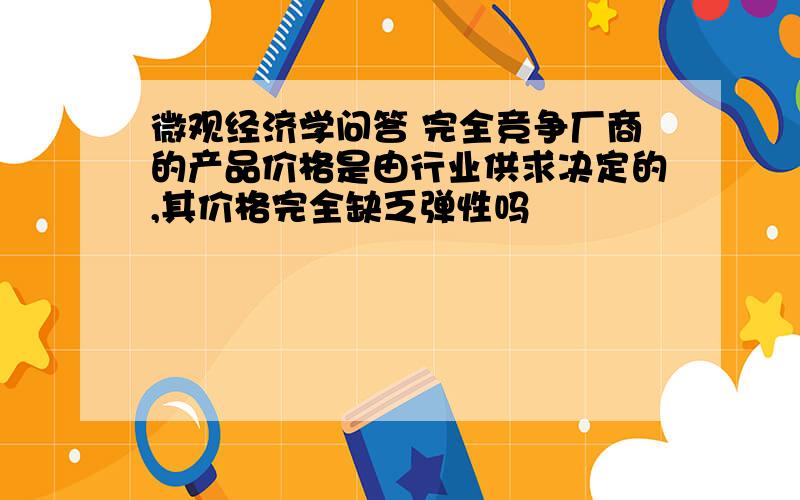 微观经济学问答 完全竞争厂商的产品价格是由行业供求决定的,其价格完全缺乏弹性吗