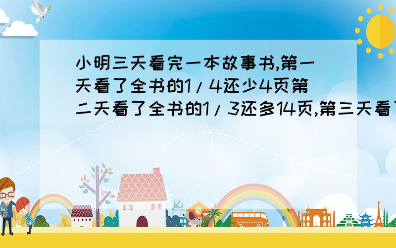 小明三天看完一本故事书,第一天看了全书的1/4还少4页第二天看了全书的1/3还多14页,第三天看了110页,方程