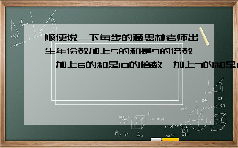 顺便说一下每步的意思林老师出生年份数加上5的和是9的倍数,加上6的和是10的倍数,加上7的和是11的倍数,加上8的和是12的倍数.林老师是哪年出生的?