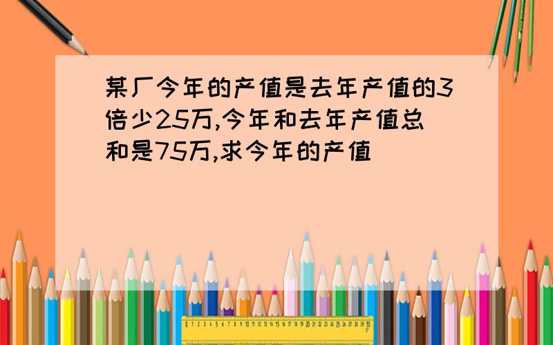 某厂今年的产值是去年产值的3倍少25万,今年和去年产值总和是75万,求今年的产值