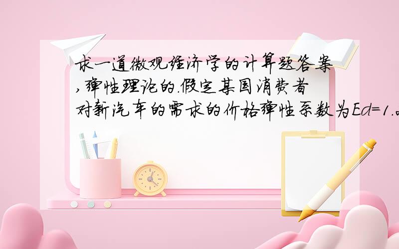 求一道微观经济学的计算题答案,弹性理论的.假定某国消费者对新汽车的需求的价格弹性系数为Ed=1.2,需求的收入弹性系数为Ey=3.0,求：1、其他条件不变时,商品的价格上升3%对需求数量的影响