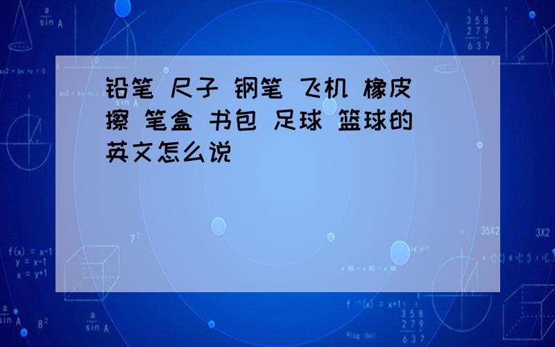 铅笔 尺子 钢笔 飞机 橡皮擦 笔盒 书包 足球 篮球的英文怎么说