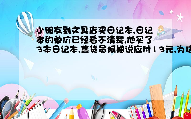 小朋友到文具店买日记本,日记本的单价已经看不清楚,他买了3本日记本,售货员阿姨说应付13元,为啥