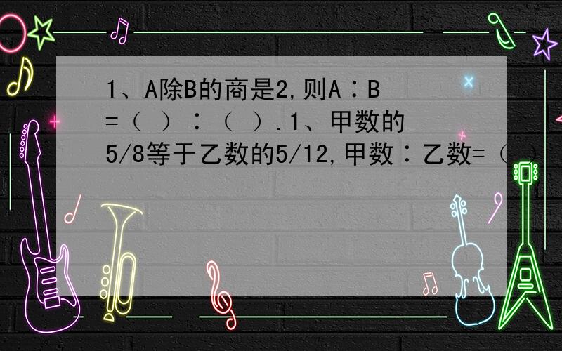 1、A除B的商是2,则A∶B=（ ）∶（ ）.1、甲数的5/8等于乙数的5/12,甲数∶乙数=（ ）∶（ ）.RT