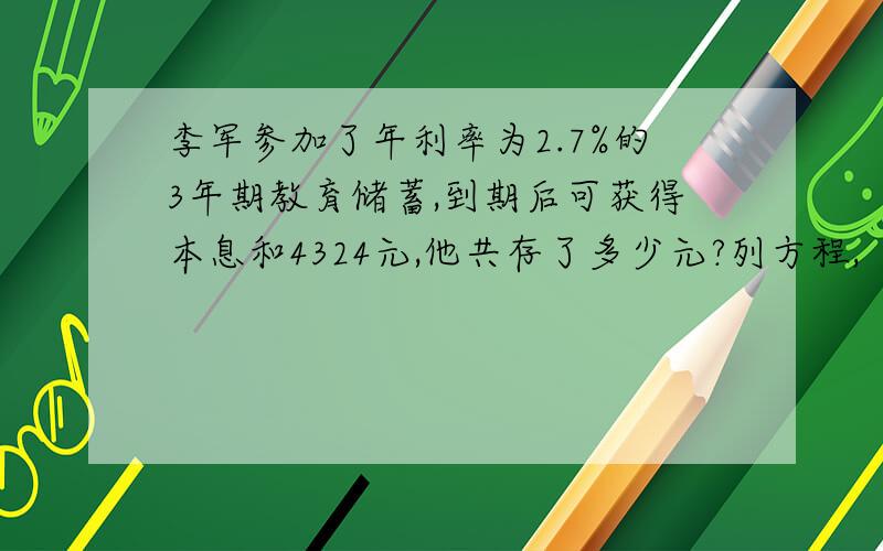 李军参加了年利率为2.7%的3年期教育储蓄,到期后可获得本息和4324元,他共存了多少元?列方程,