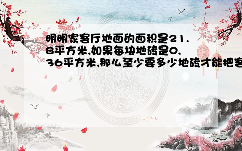 明明家客厅地面的面积是21.8平方米,如果每块地砖是0,36平方米,那么至少要多少地砖才能把客厅铺满?