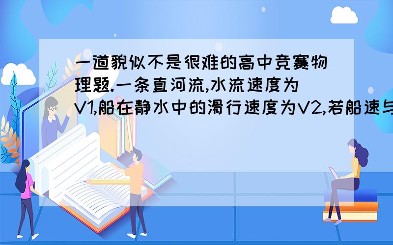 一道貌似不是很难的高中竞赛物理题.一条直河流,水流速度为V1,船在静水中的滑行速度为V2,若船速与河岸夹角为a,船划到对岸所走路程最短,当V1V2时,a为 当v1=v2 时,a为要的是推导过程.thanks