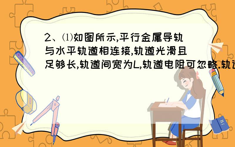 2、⑴如图所示,平行金属导轨与水平轨道相连接,轨道光滑且足够长,轨道间宽为L,轨道电阻可忽略.轨道的水平部分有竖直向上的匀强磁场,磁感应强度为B.在轨道的右部,垂直于导轨放置一根长