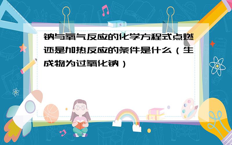 钠与氧气反应的化学方程式点燃还是加热反应的条件是什么（生成物为过氧化钠）