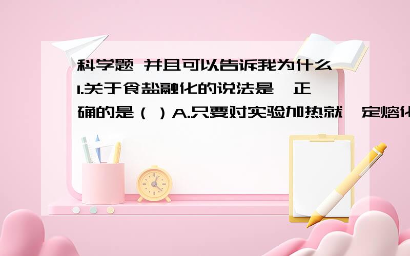 科学题 并且可以告诉我为什么1.关于食盐融化的说法是,正确的是（）A.只要对实验加热就一定熔化 B.只要温度达到食盐的熔点就一定熔化 C.实验要达到熔点且继续加热才能融化 D.上述说法都