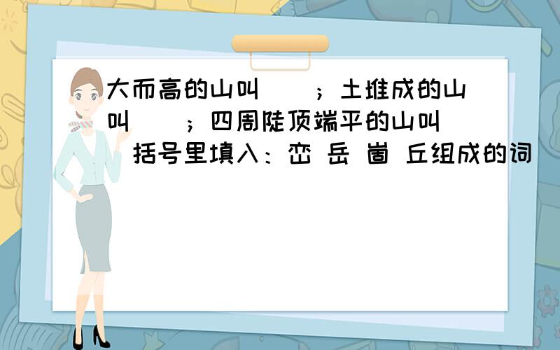 大而高的山叫（）；土堆成的山叫（）；四周陡顶端平的山叫（）括号里填入：峦 岳 崮 丘组成的词