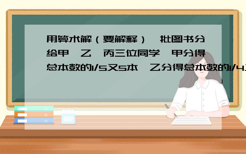 用算术解（要解释）一批图书分给甲、乙、丙三位同学,甲分得总本数的1/5又5本,乙分得总本数的1/4又7本,丙分得其余本数的1/2,剩下图书正好占总本数的1/8.这批书共多少本?