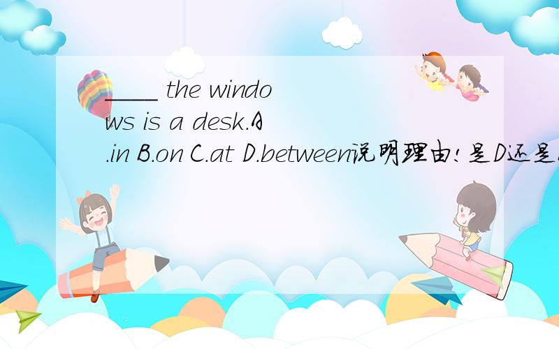 ____ the windows is a desk.A.in B.on C.at D.between说明理由!是D还是B！