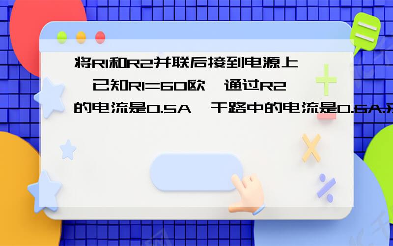 将R1和R2并联后接到电源上,已知R1=60欧,通过R2的电流是0.5A,干路中的电流是0.6A.求（1）电源电压；（2）电阻R2的阻值；（3）画出电路设计示意图