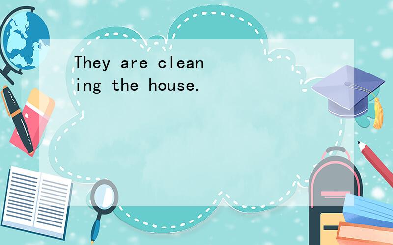 They are cleaning the house.