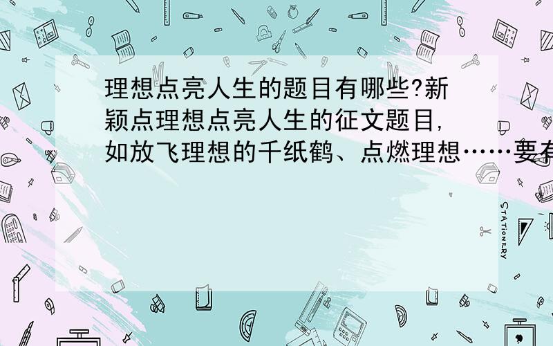 理想点亮人生的题目有哪些?新颖点理想点亮人生的征文题目,如放飞理想的千纸鹤、点燃理想……要有点感染力的,新颖的.