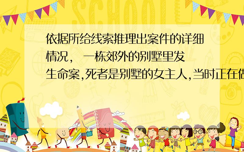 依据所给线索推理出案件的详细情况,  一栋郊外的别墅里发生命案,死者是别墅的女主人,当时正在做午饭,却突然猝死,尸体是他的丈夫首先发现的. 后来经过警方调查得知,死者应该是因为喝了