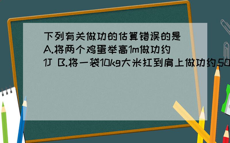 下列有关做功的估算错误的是 A.将两个鸡蛋举高1m做功约1J B.将一袋10kg大米扛到肩上做功约500JC重500N的人上一层楼克服重力做功约3500J D将500mL矿泉水从地上拿起做功约100J（多选）