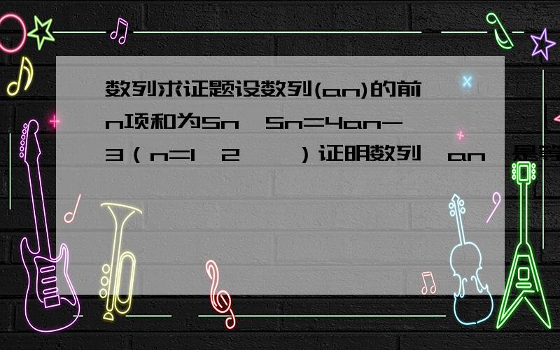 数列求证题设数列(an)的前n项和为Sn,Sn=4an-3（n=1,2,…）证明数列〔an〕是等比数列