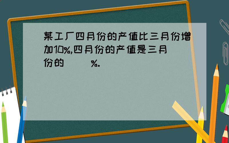 某工厂四月份的产值比三月份增加10%,四月份的产值是三月份的( )%.