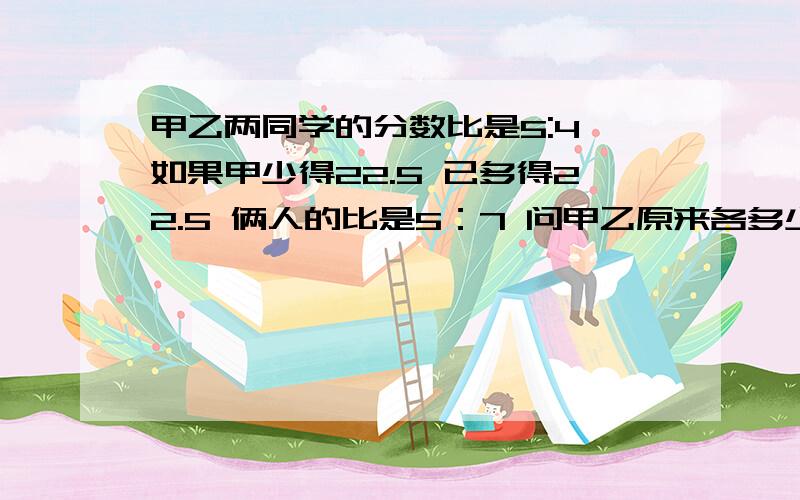 甲乙两同学的分数比是5:4,如果甲少得22.5 已多得22.5 俩人的比是5：7 问甲乙原来各多少分