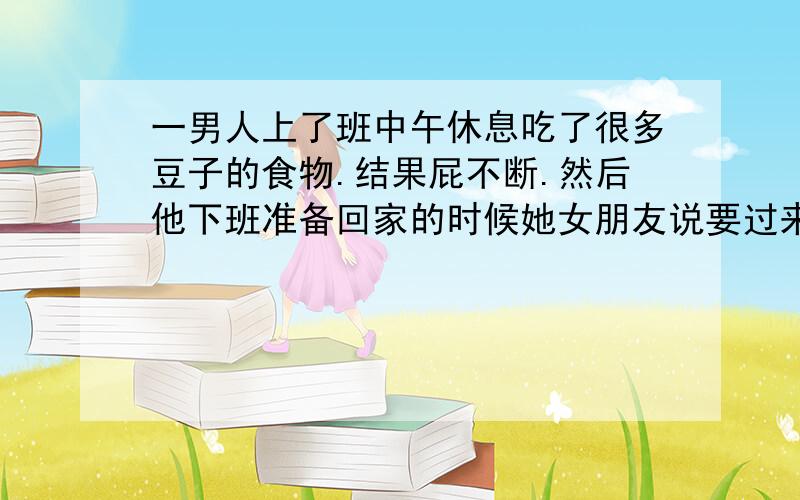 一男人上了班中午休息吃了很多豆子的食物.结果屁不断.然后他下班准备回家的时候她女朋友说要过来给他一个惊喜.然后进了房间之后她女朋友给他戴了一个眼罩.之后他屁意不断.憋着.突然